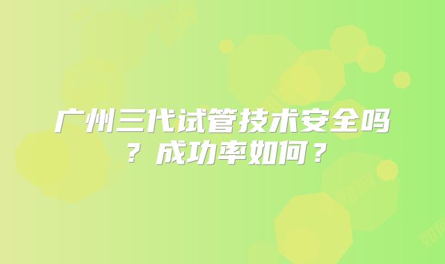 广州三代试管技术安全吗?成功率如何?
