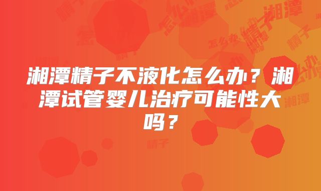 湘潭精子不液化怎么办?湘潭试管婴儿治疗可能性大吗?