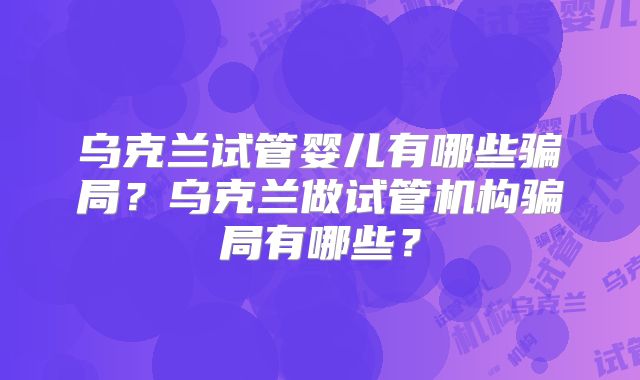 乌克兰试管婴儿有哪些骗局?乌克兰做试管机构骗局有哪些?