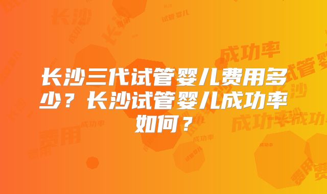长沙三代试管婴儿费用多少？长沙试管婴儿成功率如何？