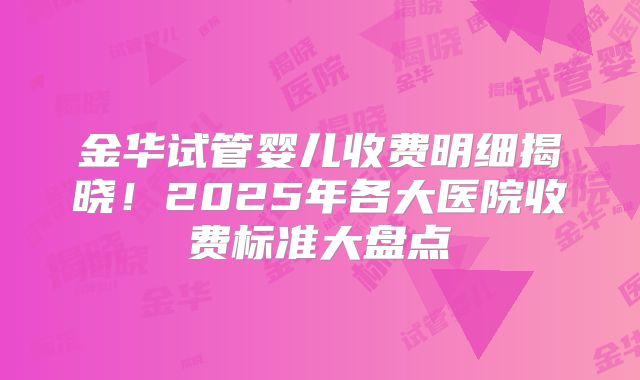 金华试管婴儿收费明细揭晓！2025年各大医院收费标准大盘点