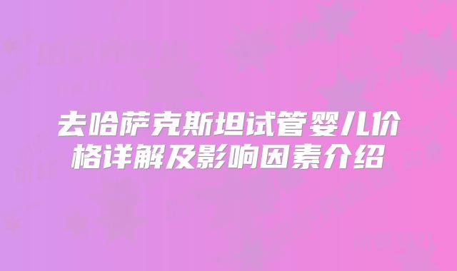 去哈萨克斯坦试管婴儿价格详解及影响因素介绍