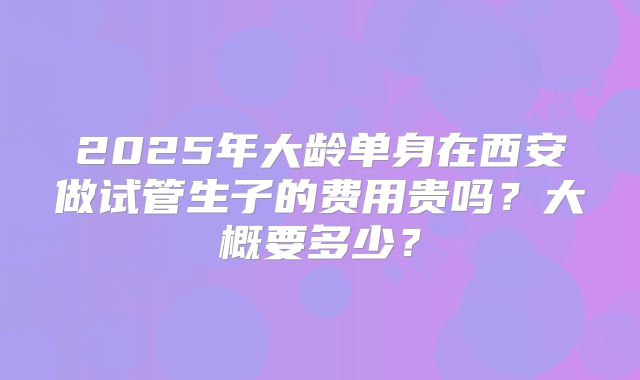 2025年大龄单身在西安做试管生子的费用贵吗?大概要多少?