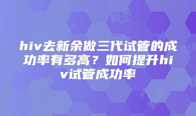 hiv去新余做三代试管的成功率有多高？如何提升hiv试管成功率