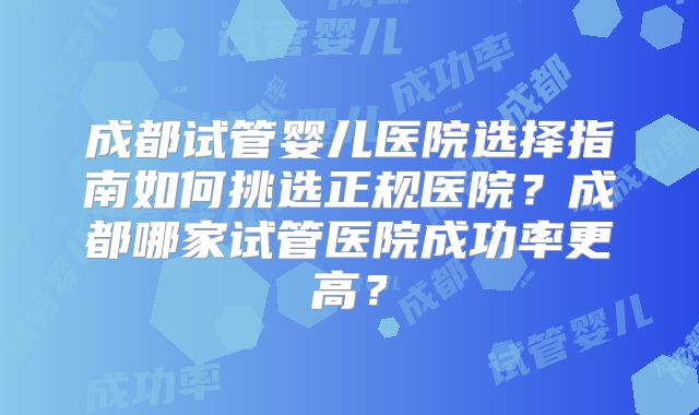 成都试管婴儿医院选择指南如何挑选正规医院？成都哪家试管医院成功率更高？