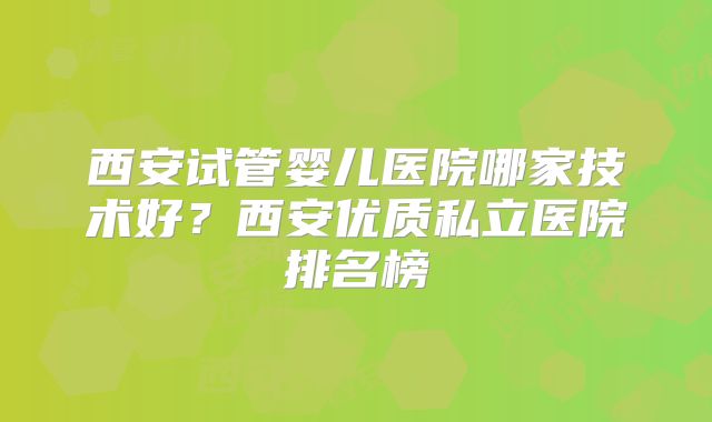 西安试管婴儿医院哪家技术好？西安优质私立医院排名榜