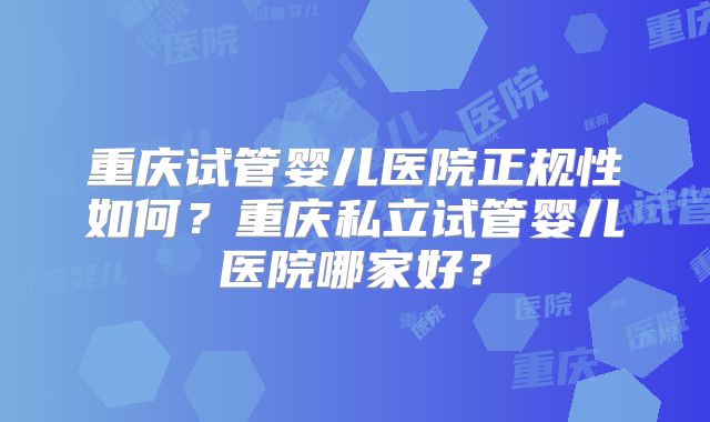 重庆试管婴儿医院正规性如何?重庆私立试管婴儿医院哪家好?