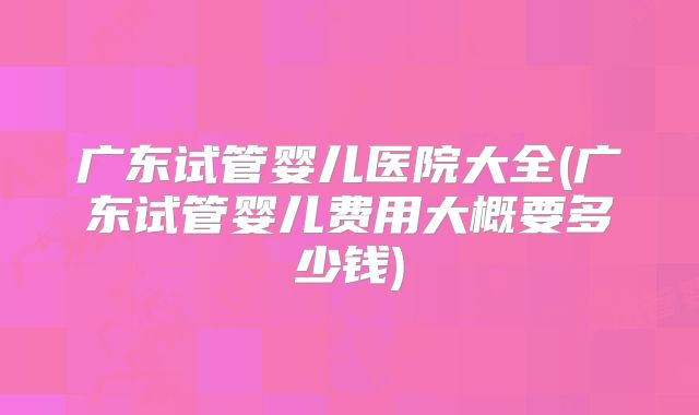广东试管婴儿医院大全(广东试管婴儿费用大概要多少钱)