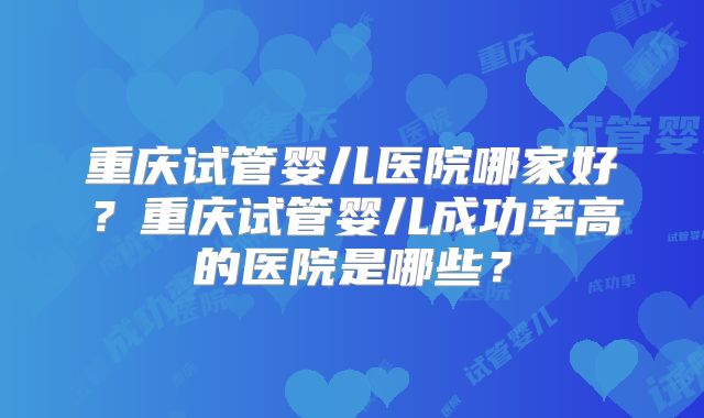 重庆试管婴儿医院哪家好?重庆试管婴儿成功率高的医院是哪些?