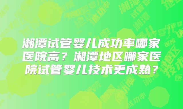 湘潭试管婴儿成功率哪家医院高?湘潭地区哪家医院试管婴儿技术更成熟?