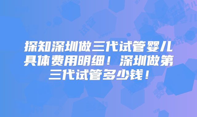探知深圳做三代试管婴儿具体费用明细！深圳做第三代试管多少钱！