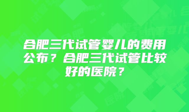合肥三代试管婴儿的费用公布？合肥三代试管比较好的医院？