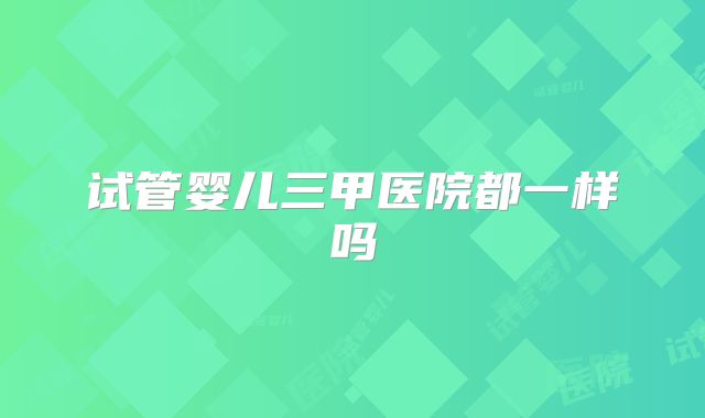 试管婴儿三甲医院都一样吗