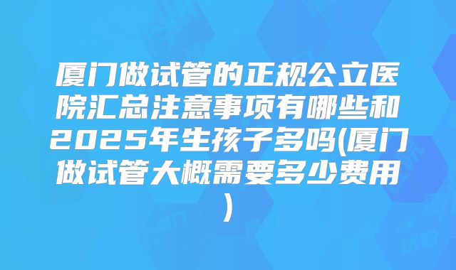 厦门做试管的正规公立医院汇总注意事项有哪些和2025年生孩子多吗(厦门做试管大概需要多少费用)