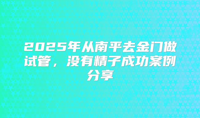 2025年从南平去金门做试管，没有精子成功案例分享
