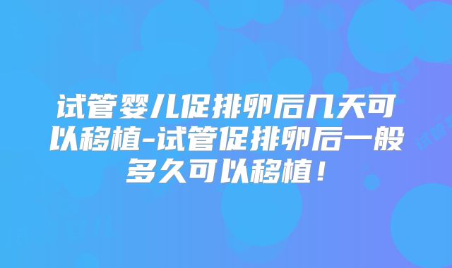 试管婴儿促排卵后几天可以移植-试管促排卵后一般多久可以移植！