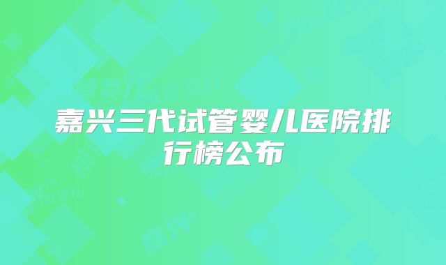 嘉兴三代试管婴儿医院排行榜公布
