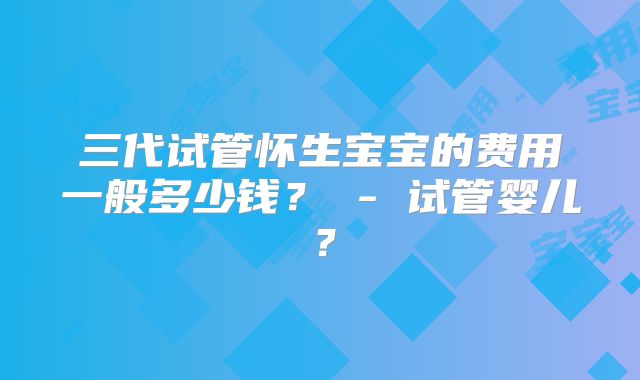 三代试管怀生宝宝的费用一般多少钱? - 试管婴儿?