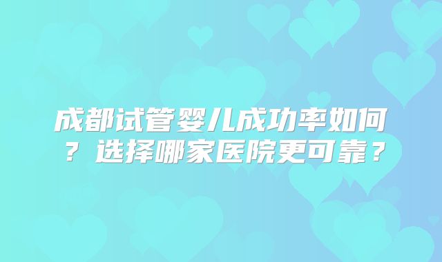 成都试管婴儿成功率如何？选择哪家医院更可靠？