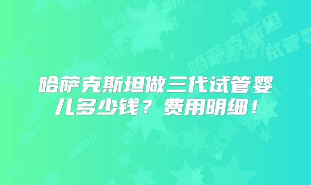 哈萨克斯坦做三代试管婴儿多少钱?费用明细!