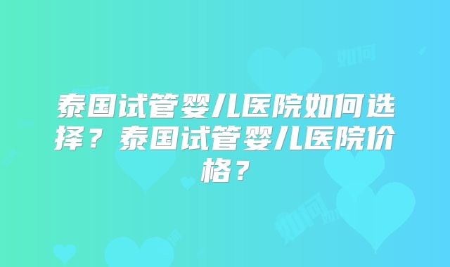 泰国试管婴儿医院如何选择?泰国试管婴儿医院价格?