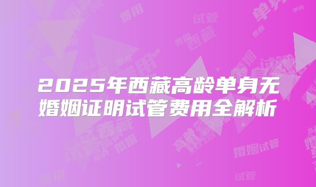 2025年西藏高龄单身无婚姻证明试管费用全解析