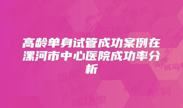 高龄单身试管成功案例在漯河市中心医院成功率分析