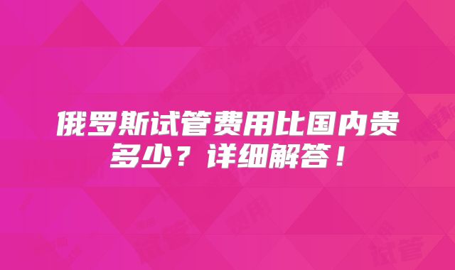 俄罗斯试管费用比国内贵多少？详细解答！