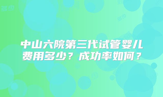 中山六院第三代试管婴儿费用多少？成功率如何？