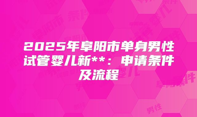 2025年阜阳市单身男性试管婴儿新**：申请条件及流程