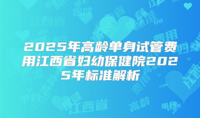 2025年高龄单身试管费用江西省妇幼保健院2025年标准解析