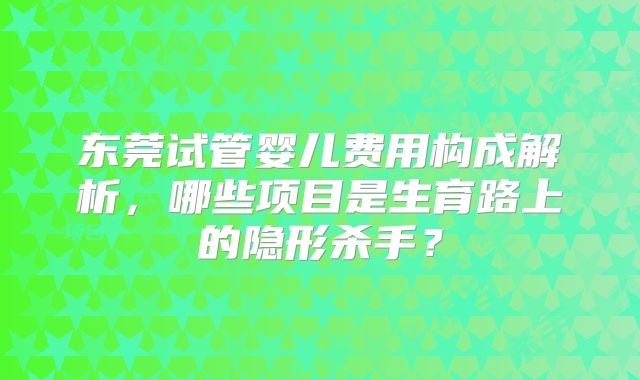 东莞试管婴儿费用构成解析，哪些项目是生育路上的隐形杀手？