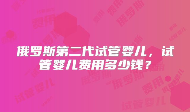 俄罗斯第二代试管婴儿,试管婴儿费用多少钱?