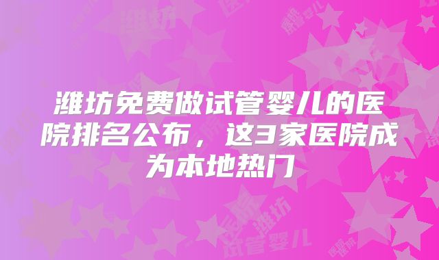 潍坊免费做试管婴儿的医院排名公布,这3家医院成为本地热门