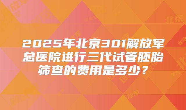 2025年北京301解放军总医院进行三代试管胚胎筛查的费用是多少?