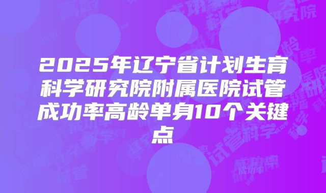 2025年辽宁省计划生育科学研究院附属医院试管成功率高龄单身10个关键点
