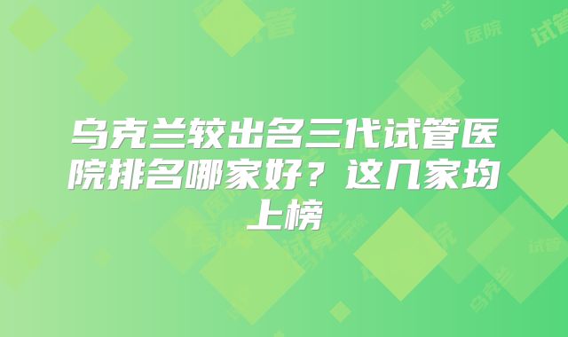 乌克兰较出名三代试管医院排名哪家好？这几家均上榜