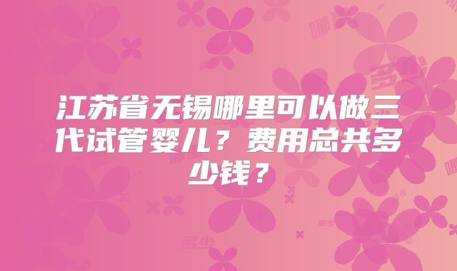 江苏省无锡哪里可以做三代试管婴儿?费用总共多少钱?