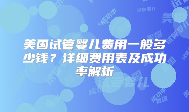 美国试管婴儿费用一般多少钱?详细费用表及成功率解析
