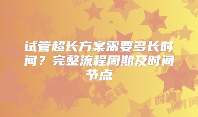 试管超长方案需要多长时间?完整流程周期及时间节点