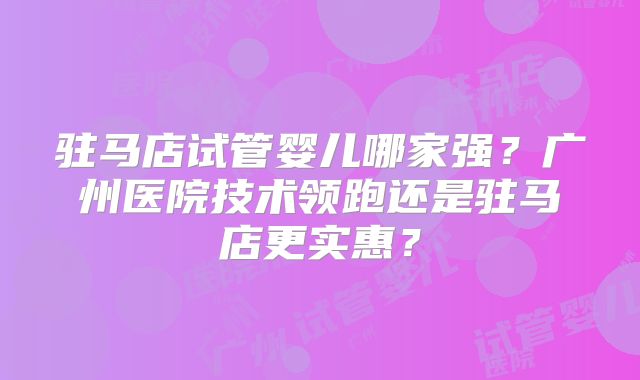 驻马店试管婴儿哪家强?广州医院技术领跑还是驻马店更实惠?