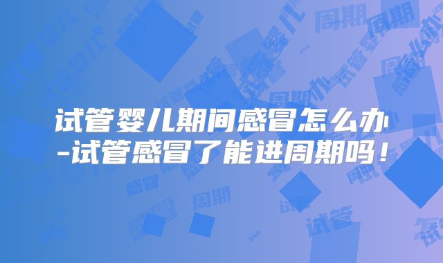 试管婴儿期间感冒怎么办-试管感冒了能进周期吗！