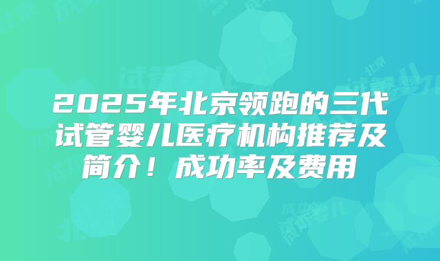 2025年北京领跑的三代试管婴儿医疗机构推荐及简介！成功率及费用