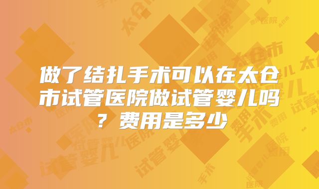 做了结扎手术可以在太仓市试管医院做试管婴儿吗?费用是多少