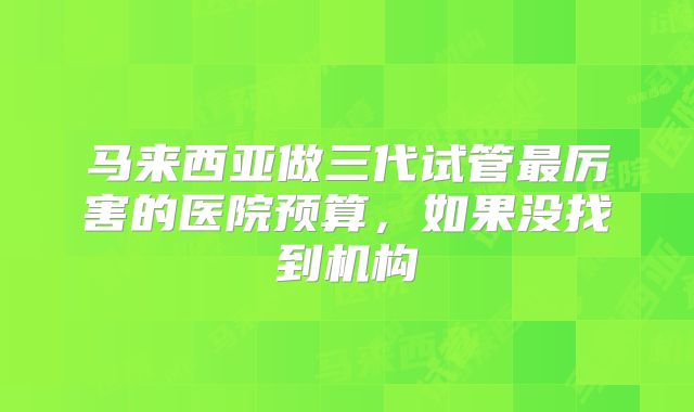 马来西亚做三代试管最厉害的医院预算，如果没找到机构