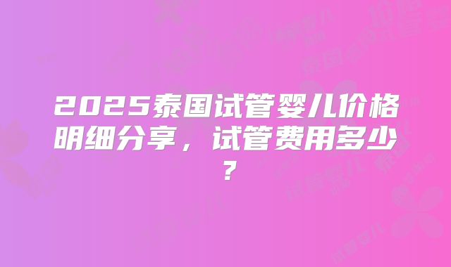 2025泰国试管婴儿价格明细分享,试管费用多少?