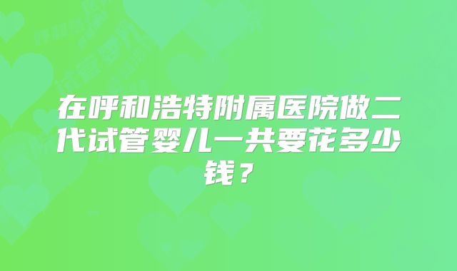 在呼和浩特附属医院做二代试管婴儿一共要花多少钱？