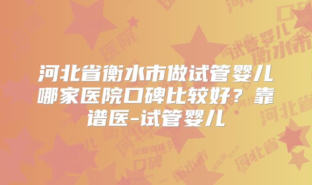 河北省衡水市做试管婴儿哪家医院口碑比较好？靠谱医-试管婴儿