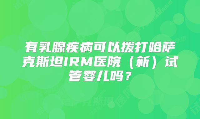 有乳腺疾病可以拨打哈萨克斯坦IRM医院（新）试管婴儿吗？