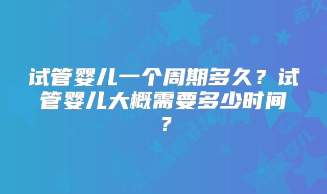 试管婴儿一个周期多久？试管婴儿大概需要多少时间？